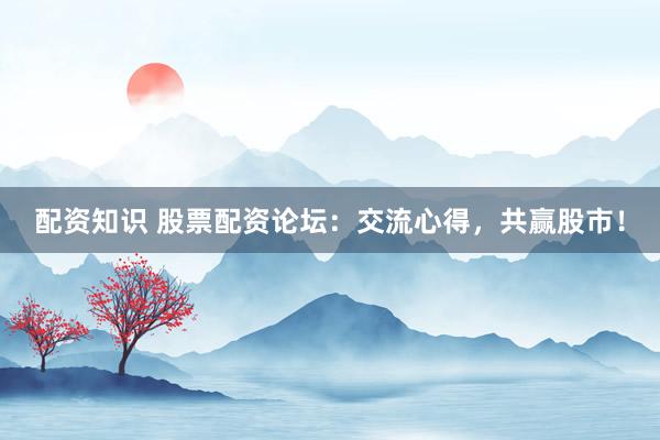 配资知识 股票配资论坛：交流心得，共赢股市！