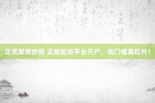 正规配资炒股 正规配资平台开户，低门槛高杠杆！