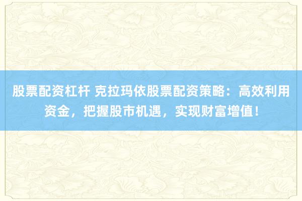 股票配资杠杆 克拉玛依股票配资策略：高效利用资金，把握股市机遇，实现财富增值！