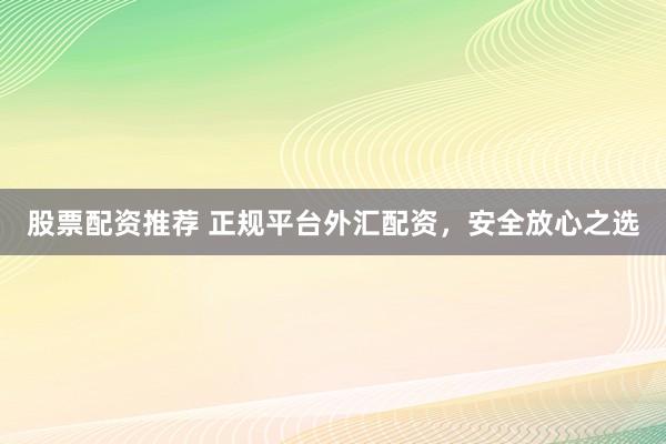 股票配资推荐 正规平台外汇配资，安全放心之选