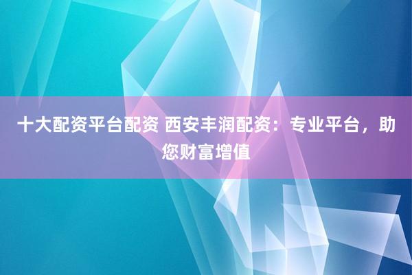 十大配资平台配资 西安丰润配资：专业平台，助您财富增值