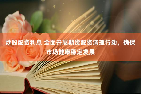 炒股配资利息 全面开展期货配资清理行动，确保市场健康稳定发展