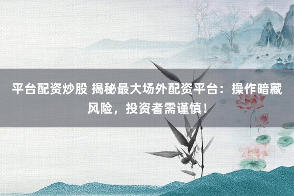 平台配资炒股 揭秘最大场外配资平台：操作暗藏风险，投资者需谨慎！