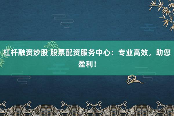 杠杆融资炒股 股票配资服务中心：专业高效，助您盈利！