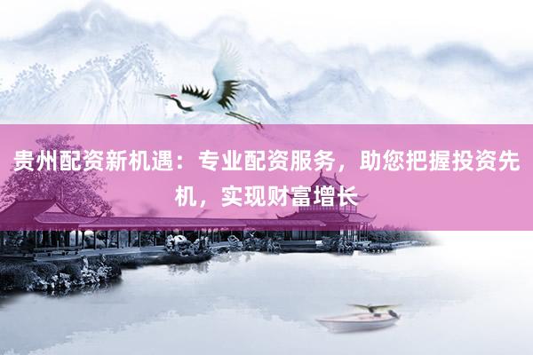 贵州配资新机遇：专业配资服务，助您把握投资先机，实现财富增长