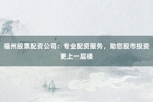 福州股票配资公司：专业配资服务，助您股市投资更上一层楼