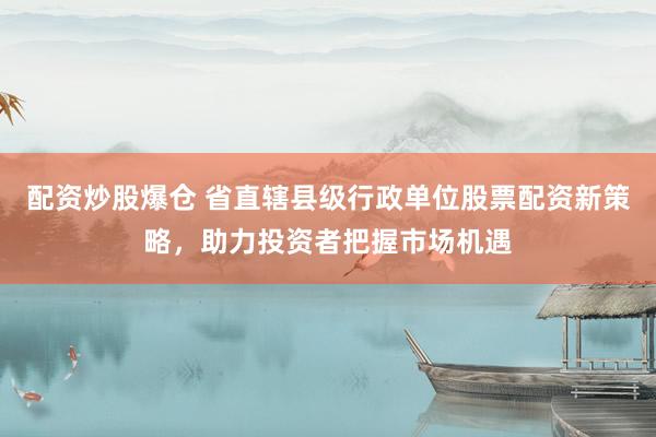 配资炒股爆仓 省直辖县级行政单位股票配资新策略，助力投资者把握市场机遇