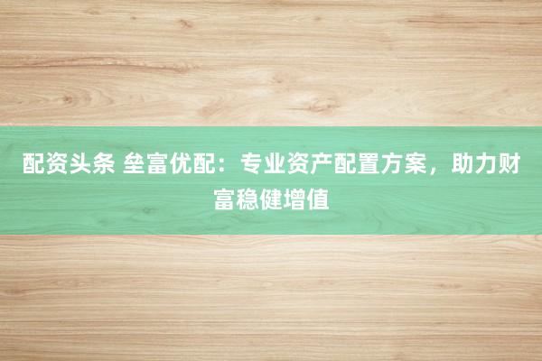 配资头条 垒富优配：专业资产配置方案，助力财富稳健增值