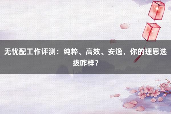 无忧配工作评测：纯粹、高效、安逸，你的理思选拔咋样？