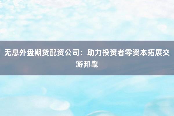 无息外盘期货配资公司：助力投资者零资本拓展交游邦畿