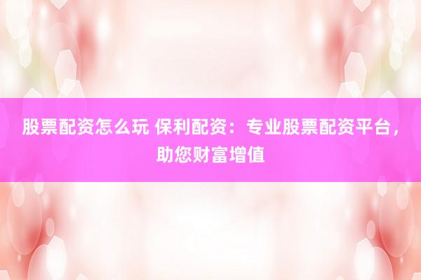 股票配资怎么玩 保利配资：专业股票配资平台，助您财富增值