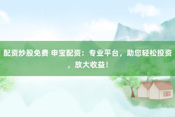 配资炒股免费 申宝配资：专业平台，助您轻松投资，放大收益！