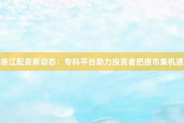 浙江配资新动态：专科平台助力投资者把捏市集机遇