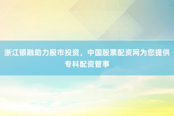 浙江银融助力股市投资，中国股票配资网为您提供专科配资管事