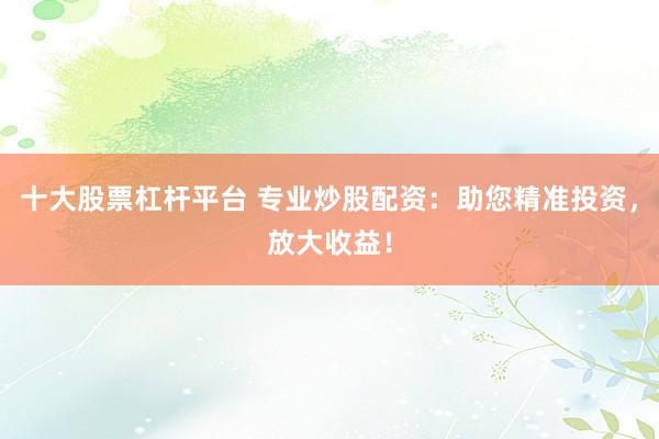 十大股票杠杆平台 专业炒股配资：助您精准投资，放大收益！