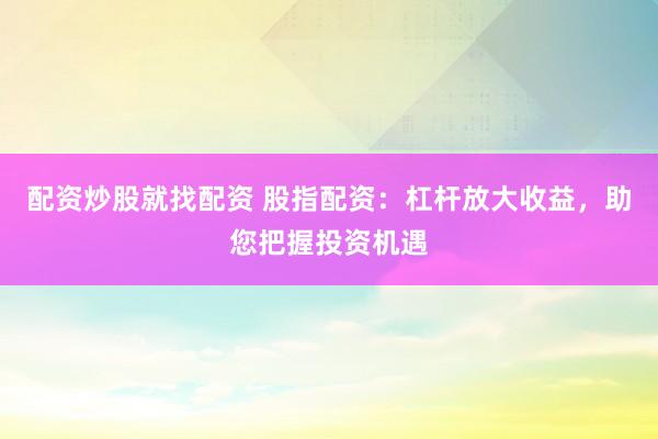 配资炒股就找配资 股指配资：杠杆放大收益，助您把握投资机遇