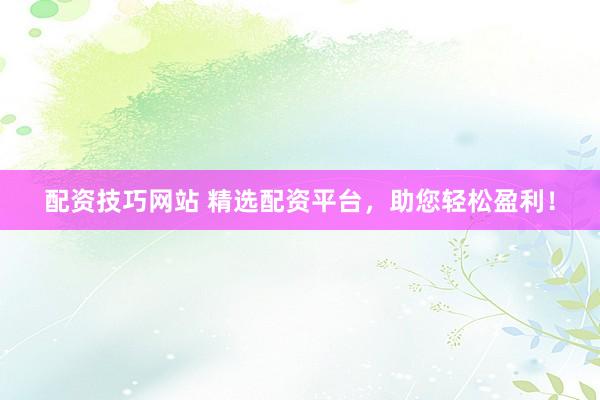 配资技巧网站 精选配资平台，助您轻松盈利！