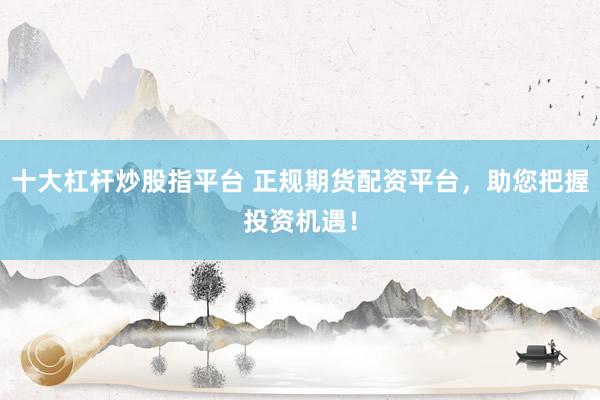 十大杠杆炒股指平台 正规期货配资平台，助您把握投资机遇！