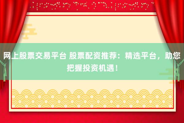 网上股票交易平台 股票配资推荐：精选平台，助您把握投资机遇！