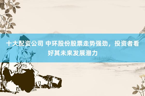 十大配资公司 中环股份股票走势强劲，投资者看好其未来发展潜力