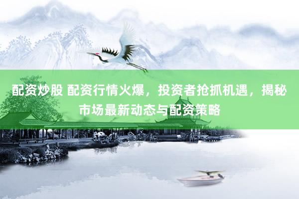 配资炒股 配资行情火爆，投资者抢抓机遇，揭秘市场最新动态与配资策略