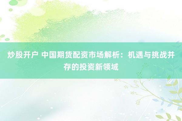 炒股开户 中国期货配资市场解析：机遇与挑战并存的投资新领域