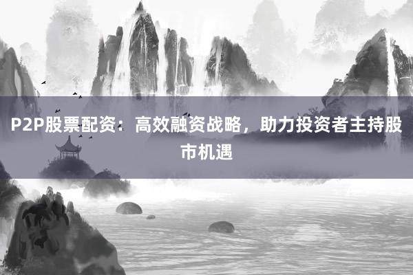 P2P股票配资：高效融资战略，助力投资者主持股市机遇