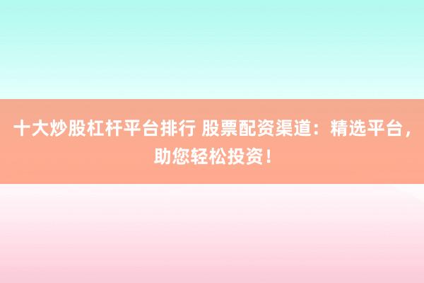 十大炒股杠杆平台排行 股票配资渠道：精选平台，助您轻松投资！