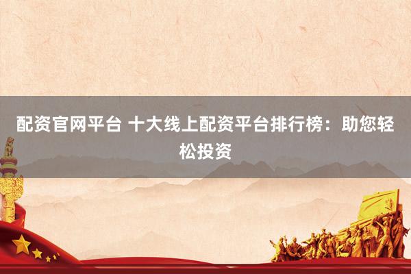 配资官网平台 十大线上配资平台排行榜：助您轻松投资