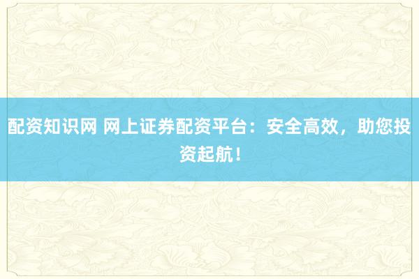 配资知识网 网上证券配资平台：安全高效，助您投资起航！