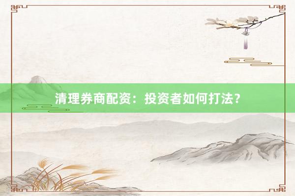 清理券商配资：投资者如何打法？