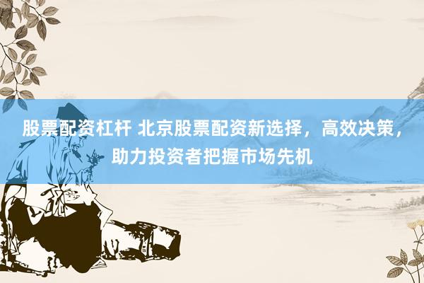 股票配资杠杆 北京股票配资新选择，高效决策，助力投资者把握市场先机