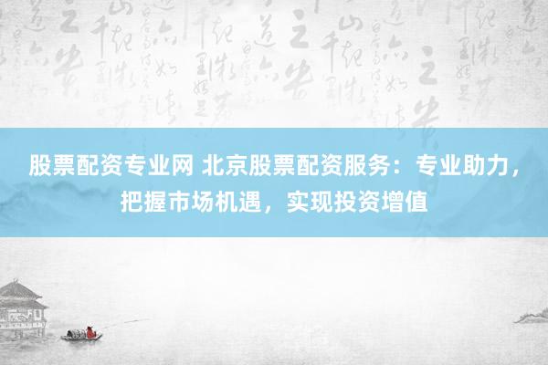 股票配资专业网 北京股票配资服务：专业助力，把握市场机遇，实现投资增值
