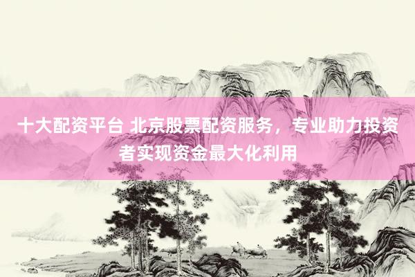 十大配资平台 北京股票配资服务，专业助力投资者实现资金最大化利用