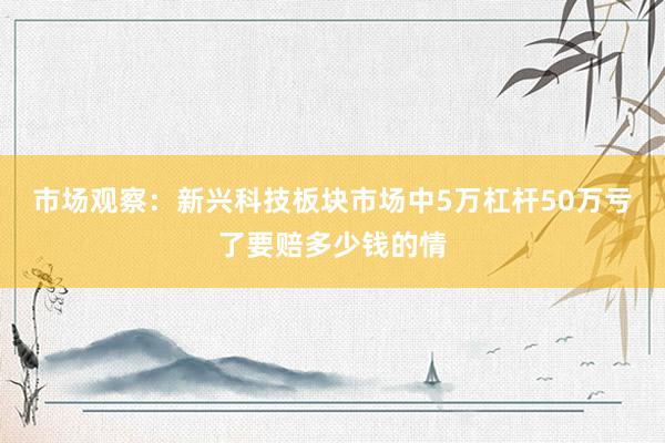 市场观察：新兴科技板块市场中5万杠杆50万亏了要赔多少钱的情