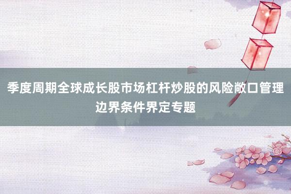 季度周期全球成长股市场杠杆炒股的风险敞口管理边界条件界定专题