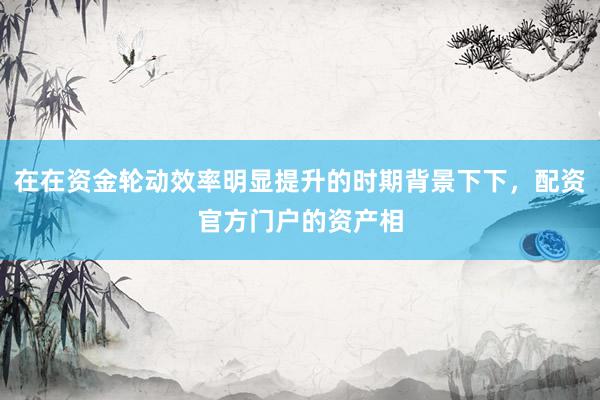 在在资金轮动效率明显提升的时期背景下下，配资官方门户的资产相