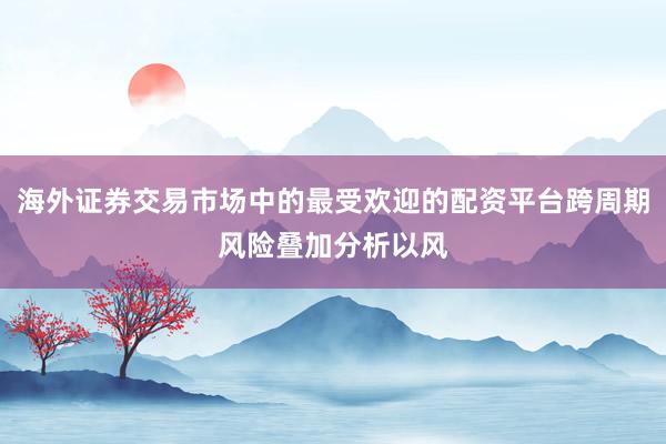 海外证券交易市场中的最受欢迎的配资平台跨周期风险叠加分析以风