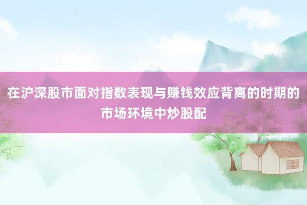 在沪深股市面对指数表现与赚钱效应背离的时期的市场环境中炒股配