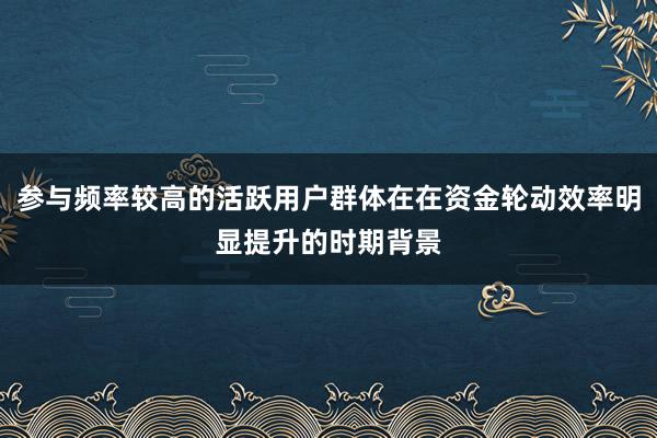 参与频率较高的活跃用户群体在在资金轮动效率明显提升的时期背景