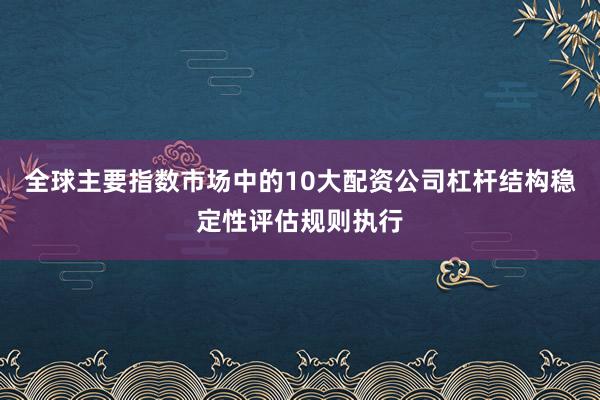 全球主要指数市场中的10大配资公司杠杆结构稳定性评估规则执行