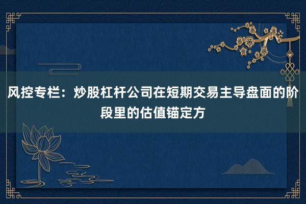 风控专栏：炒股杠杆公司在短期交易主导盘面的阶段里的估值锚定方