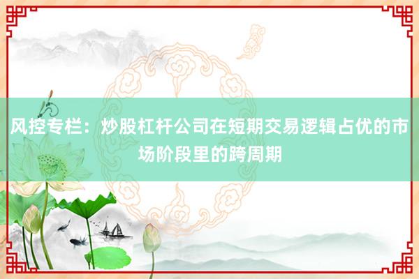 风控专栏：炒股杠杆公司在短期交易逻辑占优的市场阶段里的跨周期