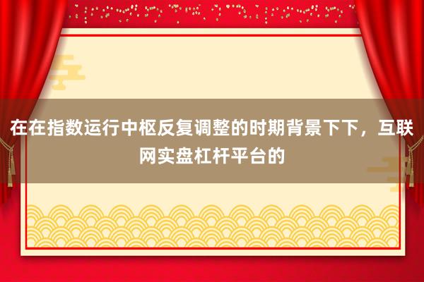 在在指数运行中枢反复调整的时期背景下下，互联网实盘杠杆平台的
