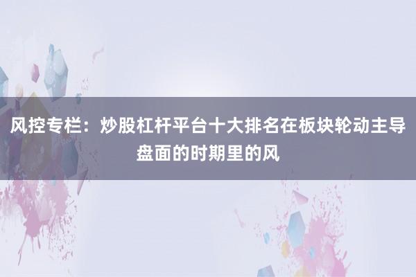 风控专栏：炒股杠杆平台十大排名在板块轮动主导盘面的时期里的风