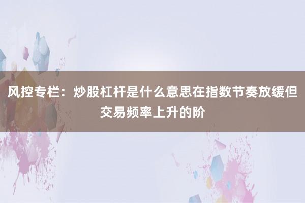 风控专栏：炒股杠杆是什么意思在指数节奏放缓但交易频率上升的阶