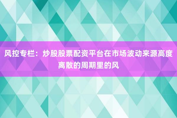风控专栏：炒股股票配资平台在市场波动来源高度离散的周期里的风