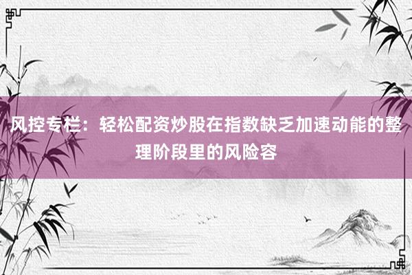 风控专栏：轻松配资炒股在指数缺乏加速动能的整理阶段里的风险容