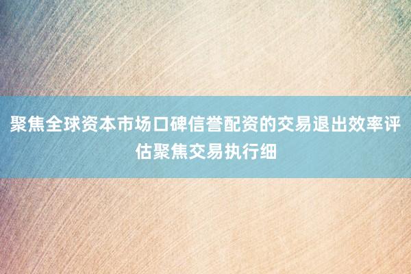 聚焦全球资本市场口碑信誉配资的交易退出效率评估聚焦交易执行细