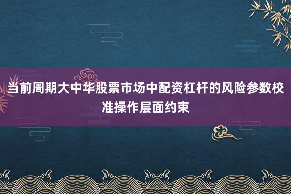 当前周期大中华股票市场中配资杠杆的风险参数校准操作层面约束